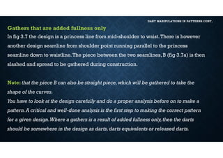 DART MANIPULATIONS IN PATTERNS CONT,
Gathers that are added fullness only
In fig 3.7 the design is a princess line from mid-shoulder to waist.There is however
another design seamline from shoulder point running parallel to the princess
seamline down to waistline.The piece between the two seamlines, B (fig 3.7a) is then
slashed and spread to be gathered during construction.
Note: that the piece B can also be straight piece,which will be gathered to take the
shape of the curves.
You have to look at the design carefully and do a proper analysis before on to make a
pattern.A critical and well-done analysis is the first step to making the correct pattern
for a given design.Where a gathers is a result of added fullness only,then the darts
should be somewhere in the design as darts,darts equivalents or released darts.
 