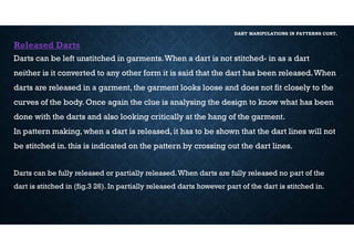 DART MANIPULATIONS IN PATTERNS CONT,
Released Darts
Darts can be left unstitched in garments.When a dart is not stitched- in as a dart
neither is it converted to any other form it is said that the dart has been released.When
darts are released in a garment, the garment looks loose and does not fit closely to the
curves of the body. Once again the clue is analysing the design to know what has been
done with the darts and also looking critically at the hang of the garment.
In pattern making, when a dart is released, it has to be shown that the dart lines will not
be stitched in. this is indicated on the pattern by crossing out the dart lines.
Darts can be fully released or partially released.When darts are fully released no part of the
dart is stitched in (fig.3 26). In partially released darts however part of the dart is stitched in.
 