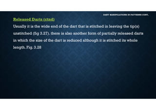 DART MANIPULATIONS IN PATTERNS CONT,
Released Darts (ctnd)
Usually it is the wide end of the dart that is stitched in leaving the tip(s)
unstitched (fig 3.27). there is also another form of partially released darts
in which the size of the dart is reduced although it is stitched its whole
length. Fig. 3.28
 