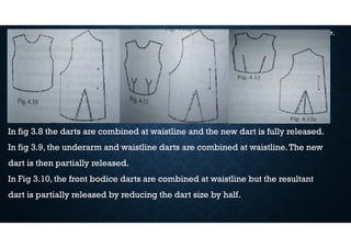 DART MANIPULATIONS IN PATTERNS CONT,
In fig 3.8 the darts are combined at waistline and the new dart is fully released.
In fig 3.9, the underarm and waistline darts are combined at waistline.The new
dart is then partially released.
In Fig 3.10, the front bodice darts are combined at waistline but the resultant
dart is partially released by reducing the dart size by half.
 