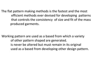 The flat pattern making methods is the fastest and the most
efficient methods ever devised for developing patterns
that controls the consistency of size and fit of the mass
produced garments.
Working pattern are used as a based from which a variety
of other pattern shaped are generated.
is never be altered but must remain in its original
used as a based from developing other design pattern.
 