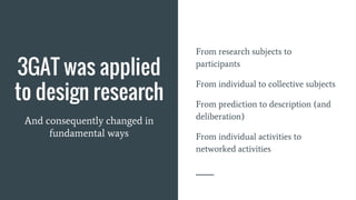 3GAT was applied
to design research
And consequently changed in
fundamental ways
From research subjects to
participants
From individual to collective subjects
From prediction to description (and
deliberation)
From individual activities to
networked activities
 