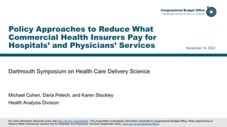 Dartmouth Symposium on Health Care Delivery Science
November 14, 2022
Michael Cohen, Daria Pelech, and Karen Stockley
Health Analysis Division
Policy Approaches to Reduce What
Commercial Health Insurers Pay for
Hospitals’ and Physicians’ Services
For more information about the event, see https://tinyurl.com/2p8tx8tx. This presentation summarizes information presented in Congressional Budget Office, Policy Approaches to
Reduce What Commercial Insurers Pay for Hospitals’ and Physicians’ Services (September 2022), www.cbo.gov/publication/58222.
 