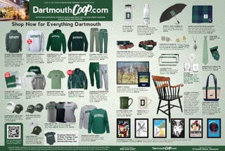 SHOP IN THE STORE 21 SOUTH MAIN, HANOVER OR ORDER ONLINE
OUTFITTING DARTMOUTH STUDENTS AND ALUMNI SINCE 1919 ON MAIN STREET HANOVER
ALUMNI OWNED AND OPERATED
CLASSIC TEE. Cotton.
Green, Gray or White. Short
sleeve. Adult S-XXL. $19.99
Youth XS-XL. $13.95
Inf/Tod 6M-4T. $12.95
kid
sizes
too!
ADULT LONG SLEEVE
BLOCK TEE. 100% Cotton
(90% Cotton/10% Polyester
for GRAY style). S-3XL.
$26.99
DARTMOUTH ARCH HAT.
BEST SELLER. Lightweight,
adjustable cotton hat. Green
or White $26.99
Shop Now for Everything Dartmouth
CLASSIC HEAVYWEIGHT
CREW. Adult premium
heavyweight cross-grain
crewneck sweatshirt. 70%
cotton /30% polyester. XS-
3XL. Green or Grey. $89.99
CHAMPION FULL-ZIP
SWEATSHIRT. 50%
cotton/50% polyester. Double
layer hood with drawcord.
Metal Zipper. Adult S-XXL.
$68.99
FLANNEL PANTS. 4.3 oz.,
100% cotton gray and green
checked flannel. Men’s S-XXL.
Women’s S-XL. $45.99
HOODED HEAVYWEIGHT
CLASSIC SWEATSHIRTS.
Adult premium heavyweight
cross-grain double fleece lined
hooded pullover sweatshirt.
Shoelace drawcords. 70%
cotton/30% polyester. XS-3XL.
Green or Grey. $99.99
Order by Phone:
800 634 2667
Shop in the Store:
21 South Main, Hanover
VINEYARD VINE TOTE
BAG. 100% cotton canvas,
trimmed with 100% printed
imported silk. Gingham
lining. Handmade in the USA.
Zip-top closure. Waterproof
bottom. 4 interior pockets. 18"
x 12" x 6". $124.99
DARTMOUTH IMAGES. From Classic Winter Carnival Posters to iconic images and artwork. Approximately 18" x 24".
Framed $199.99 or Unframed $99.99. See the entire collection at dartmouthcoop.com.
DARTMOUTH SHIELD TIE
IN BOX. 100% Italian silk, in
silk covered box. $74.99
VINEYARD
VINE SILK TIE.
$89.99
SPORTY AUTO UMBRELLA
42-Inch Coverage. Folds To 16
Inches. Strong, Automatic Shaft.
$26.99
LICENSE PLATE
HOLDERS. Polished chrome
thin rim license plate holder.
Alumni or Vox. $24.99
Greatest Selection
of Kids Clothes from
Infant to Youth at
dartmouthcoop.com
CLASSIC CAPTAIN’S
CHAIR. Laser engraved
in cherry with black or
cherry arms, or black
crown with gold fill
engraving and cherry or
black arms. Dartmouth,
Tuck, Geisel or Thayer
school shields. Visit
dartmouthcoop.com for
personalization options.
$450. $50 S&H within
48 states. Allow 3-4
weeks delivery.
HANOVER MOOSE TEE
50/50 poly/cotton (not Pre-
Shrunk). Adult S-XXL, $32.99
NIKE DRI-FIT TEE. 100% Polyester Nike Dri-FIT
fabric. Men’s S-XL. Long Sleeve $45.99.
Short Sleeve $38.99. Women’s S-XL. $36.99
WOMEN'S COMFY CREW
Super-soft crew neck fleece, rayon/
poly. High-low hem. Green or Gray.
Women’s SXL, $69.99
D NALGENE. 32
oz. sustainable
Tritan widemouth
bottle. $24.99
GOGO BOTTLE
24-oz. (710 mL) Water Bottle.
Double wall 18/8 stainless steel
thermal bottle with copper
vacuum insulation, powder
coated finish. $49.99
DINER MUG 10 oz.
off-white ceramic.
$17.99
WHITE MOUNTAIN WOOL BLANKET
The classic woven wool camp blanket.
Size: 62" x 80", 55% Recycled Wool, 45%
Recycled Man-Made Fibers. Hunter Green
and Navy Blue buffalo plaid. $129.99
MOM AND DAD HAT.
Cotton twill. Adjustable.
$26.99
LIBERTY PUZZLE
Classic wooden jigsaw puzzle with image of
Dartmouth Row watercolor by Paul Sample (1921).
12.25" x 17.5". 467 pieces. $142.99
LEATHER WEB BELTS Made of non-shrinking cotton
webbing under nylon ribbon, available in black with block
D or green with Dartmouth Shield. Trimmed with tan English
Bridal leather. Available in even sizing 30 to 42. $46.99
LL BEAN MOUNTAIN
FLEECE. 100% recycled
fleece. Men’s S-XXL.
Women’s S-XL. $136.99
Men’s &
Women’s
LONE PINE HAT
DARTMOUTH embroidered
on the back of cap.
Adjustable. Cotton Twill.
Green or White. $26.99
DARTMOUTH SWEATER
100% soft cotton knit
sweater. Traditional
DARTMOUTH sweater with
knit in detail. Adult XS-XXL,
$99.99
CHAMPION POWERBLEND
SWEATPANT 50/50 poly/
cotton. 31" inseam. Side
pockets. Inside quickcord at
waistband. Covered elastic
ankle. Grey or Green. Adult
XS-XXL, $45.99
DARTMOUTH JEWELRY. Sterling silver and
gold plate over sterling silver. Cufflinks $89.99.
Earrings $52.99. Necklace $89.99. See the
entire collection at dartmouthcoop.com.
ETCHED
GLASSWARE. 14 oz.
DOF $20.99. 22 oz.
Titanium Robusto Luigi
Bormioli Wine Glass
$35.99. 15 oz. Stemless
Wine $20.99
ETCHED SHIELD MUG
16-oz. MK Matte finish
ceramic mug. Dartmouth
shield etched. $25.99
Scan this QR code with
your phone or tablet to
shop our mobile site.



Dartmouth College, Dartmouth, Tuck, Thayer, the Geisel School of Medicine, and their logos and symbols are Trademarks owned by the Trustees of Dartmouth College.
They are reproduced on Co-op merchandise under license agreements with the Trustees. Every purchase supports the students and activities of Dartmouth College.
 