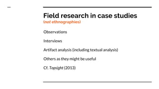 Field research in case studies
(not ethnographies)
Observations
Interviews
Artifact analysis (including textual analysis)
Others as they might be useful
Cf. Topsight (2013)
 