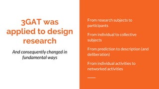 3GAT was
applied to design
research
And consequently changed in
fundamental ways
From research subjects to
participants
From individual to collective
subjects
From prediction to description (and
deliberation)
From individual activities to
networked activities
 