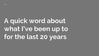 A quick word about
what I’ve been up to
for the last 20 years
 