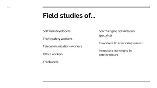 Field studies of...
Software developers
Traffic safety workers
Telecommunications workers
Office workers
Freelancers
Search engine optimization
specialists
Coworkers (in coworking spaces)
Innovators learning to be
entrepreneurs
 