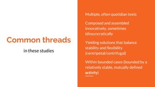 Common threads
in these studies
Multiple, often quotidian texts
Composed and assembled
innovatively, sometimes
idiosyncratically
Yielding solutions that balance
stability and flexibility
(centripetal/centrifugal)
Within bounded cases (bounded by a
relatively stable, mutually defined
activity)
 