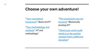 Choose your own adventure!
“Your conceptual
framework”: Basics of AT?
“Your methodology and
methods”: AT and
methodology?
“The conclusions you are
drawing”: Rhetorically
pivoting AT?
“[How] your work could
speak to or be used by
scholars from a different
discipline”
 
