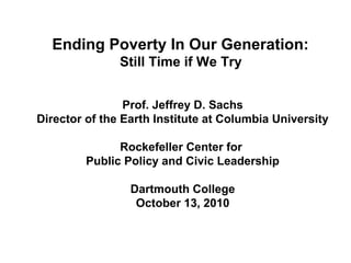 Ending Poverty In Our Generation:
Still Time if We Try
Prof. Jeffrey D. Sachs
Director of the Earth Institute at Columbia University
Rockefeller Center for
Public Policy and Civic Leadership
Dartmouth College
October 13, 2010
 