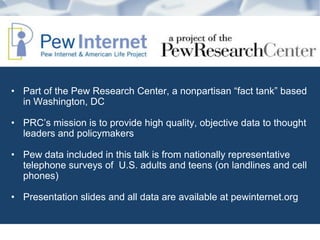 • Part of the Pew Research Center, a nonpartisan “fact tank” based
in Washington, DC
• PRC’s mission is to provide high quality, objective data to thought
leaders and policymakers
• Pew data included in this talk is from nationally representative
telephone surveys of U.S. adults and teens (on landlines and cell
phones)
• Presentation slides and all data are available at pewinternet.org
 