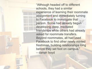 “Although headed off to different
schools, they had a similar
experience of learning their roommate
assignment and immediately turning
to Facebook to investigate that
person. Some had already begun
developing deep, mediated
friendships while others had already
asked for roommate transfers.
Beyond roommates, all had used
Facebook to find other newly minted
freshman, building relationships long
before they set foot on campus.”
– danah boyd
 