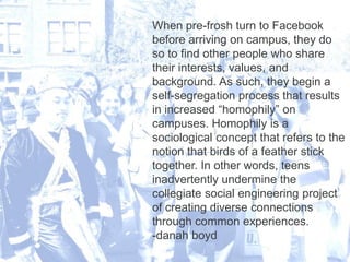 6/12/2013 24
When pre-frosh turn to Facebook
before arriving on campus, they do
so to find other people who share
their interests, values, and
background. As such, they begin a
self-segregation process that results
in increased “homophily” on
campuses. Homophily is a
sociological concept that refers to the
notion that birds of a feather stick
together. In other words, teens
inadvertently undermine the
collegiate social engineering project
of creating diverse connections
through common experiences.
-danah boyd
 