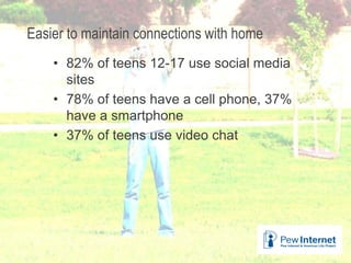 Easier to maintain connections with home
• 82% of teens 12-17 use social media
sites
• 78% of teens have a cell phone, 37%
have a smartphone
• 37% of teens use video chat
26
 