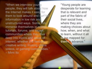 “When we interview young
people, they will talk about how
the Internet makes it easy for
them to look around and surf for
information in low risk and
unstructured ways. Some kids
immerse themselves in online
tutorials, forums, and expert
communities where they dive
deep into topics and areas of
interest, whether it is fandom,
creative writing, making online
videos, or gaming communities.”
– Mimi Ito
“Young people are
desperate for learning
that is relevant and
part of the fabric of
their social lives,
where they are
making choices about
how, when, and what
to learn, without it all
being mapped for
them in advance.”
 
