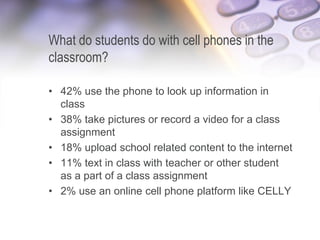 What do students do with cell phones in the
classroom?
• 42% use the phone to look up information in
class
• 38% take pictures or record a video for a class
assignment
• 18% upload school related content to the internet
• 11% text in class with teacher or other student
as a part of a class assignment
• 2% use an online cell phone platform like CELLY
6/12/2013 37
 