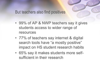 But teachers also find positives
• 99% of AP & NWP teachers say it gives
students access to wider range of
resources
• 77% of teachers say internet & digital
search tools have “a mostly positive”
impact on HS student research habits
• 65% say it makes students more self-
sufficient in their research
 