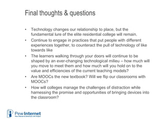 Final thoughts & questions
• Technology changes our relationship to place, but the
fundamental lure of the elite residential college will remain.
• Continue to engage in practices that put people with different
experiences together, to counteract the pull of technology of like
towards like
• The learners walking through your doors will continue to be
shaped by an ever-changing technological milieu – how much will
you move to meet them and how much will you hold on to the
value and efficiencies of the current teaching models?
• Are MOOCs the new textbook? Will we flip our classrooms with
MOOCs?
• How will colleges manage the challenges of distraction while
harnessing the promise and opportunities of bringing devices into
the classroom?
6/12/2013 41
 