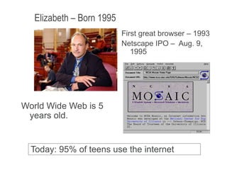 Elizabeth – Born 1995
January 9, 2009 8
World Wide Web is 5
years old.
Today: 95% of teens use the internet
First great browser – 1993
Netscape IPO – Aug. 9,
1995
 