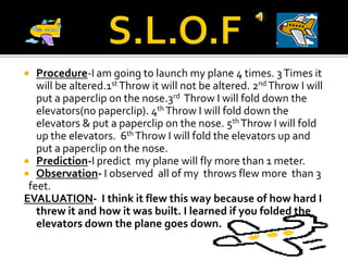 S.L.O.FProcedure-I am going to launch my plane 4 times. 3 Times it will be altered.1st Throw it will not be altered. 2nd Throw I will put a paperclip on the nose.3rd  Throw I will fold down the elevators(no paperclip). 4th Throw I will fold down the elevators & put a paperclip on the nose. 5th Throw I will fold up the elevators.  6th Throw I will fold the elevators up and put a paperclip on the nose.