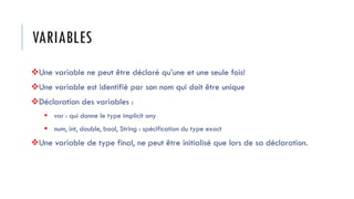 VARIABLES
❖Une variable ne peut être déclaré qu’une et une seule fois!
❖Une variable est identifié par son nom qui doit être unique
❖Déclaration des variables :
▪ var : qui donne le type implicit any
▪ num, int, double, bool, String : spécification du type exact
❖Une variable de type final, ne peut être initialisé que lors de sa déclaration.
 