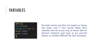VARIABLES
Ce code montre que Dart est souple au niveau
des types mais il faut quand même faire
attention afin de ne pas trop se laisser aller en
donnant n'importe quel type ce qui pourrait
donner un résultat différent de celui escompté.
 