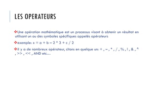 LES OPERATEURS
❖Une opération mathématique est un processus visant à obtenir un résultat en
utilisant un ou des symboles spécifiques appelés opérateurs
❖exemple: x = a + b – 2 * 3 + c / 2
❖il y a de nombreux opérateur, citons en quelque un: + , – , * , / , % , ! , & , ^
, >> , << , AND etc…
 
