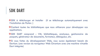 SDK DART
❖SDK à télécharger et installer (Il se télécharge automatiquement avec
l’installation de Flutter. )
❖Contient toutes les bibliothèques que nous utiliserons pour développer nos
applications.
❖SDK DART comprend : VM, bibliothèques, analyseur, gestionnaire de
paquets, générateur de documents, formateur, débogueur, etc.
❖Si vous faites du développement Web, vous aurez également besoin de
Dartium. (une version du navigateur Web Chromium avec une machine virtuelle
Dart intégrée)
 