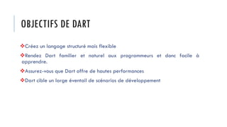 OBJECTIFS DE DART
❖Créez un langage structuré mais flexible
❖Rendez Dart familier et naturel aux programmeurs et donc facile à
apprendre.
❖Assurez-vous que Dart offre de hautes performances
❖Dart cible un large éventail de scénarios de développement
 