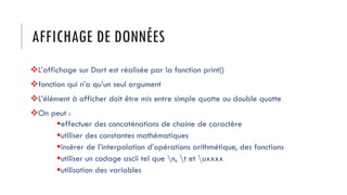 AFFICHAGE DE DONNÉES
❖L’affichage sur Dart est réalisée par la fonction print()
❖fonction qui n’a qu’un seul argument
❖L’élément à afficher doit être mis entre simple quotte ou double quotte
❖On peut :
▪effectuer des concaténations de chaine de caractère
▪utiliser des constantes mathématiques
▪insérer de l’interpolation d’opérations arithmétique, des fonctions
▪utiliser un codage ascii tel que n, t et uxxxx
▪utilisation des variables
 