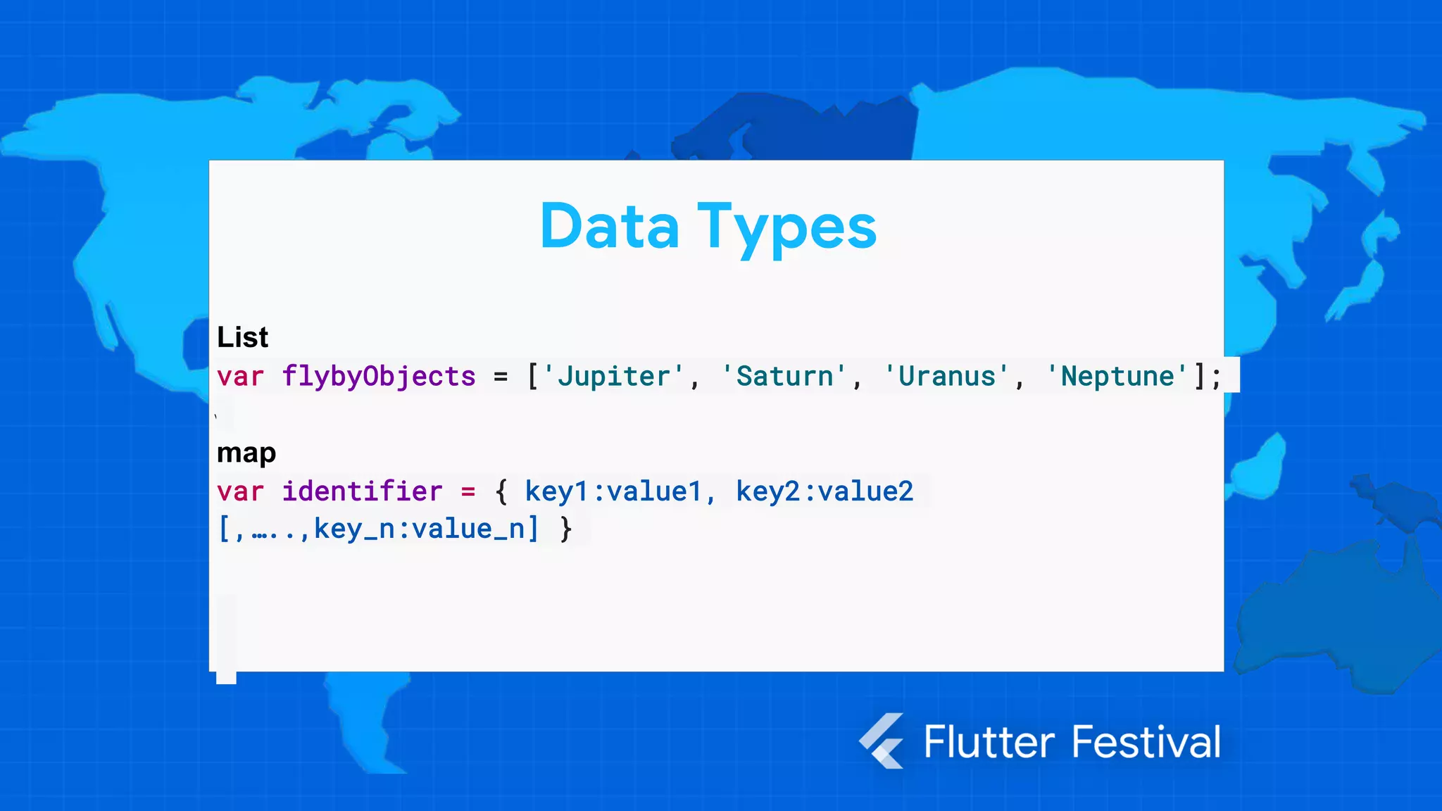 v
Data Types
List
var flybyObjects = ['Jupiter', 'Saturn', 'Uranus', 'Neptune'];
map
var identifier = { key1:value1, key2:value2
[,…..,key_n:value_n] }
 