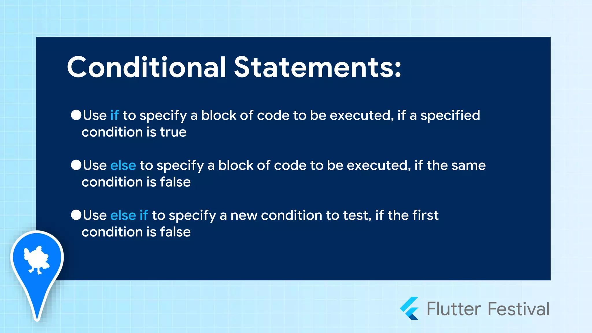 Conditional Statements:
●Use if to specify a block of code to be executed, if a specified
condition is true
●Use else to specify a block of code to be executed, if the same
condition is false
●Use else if to specify a new condition to test, if the first
condition is false
 