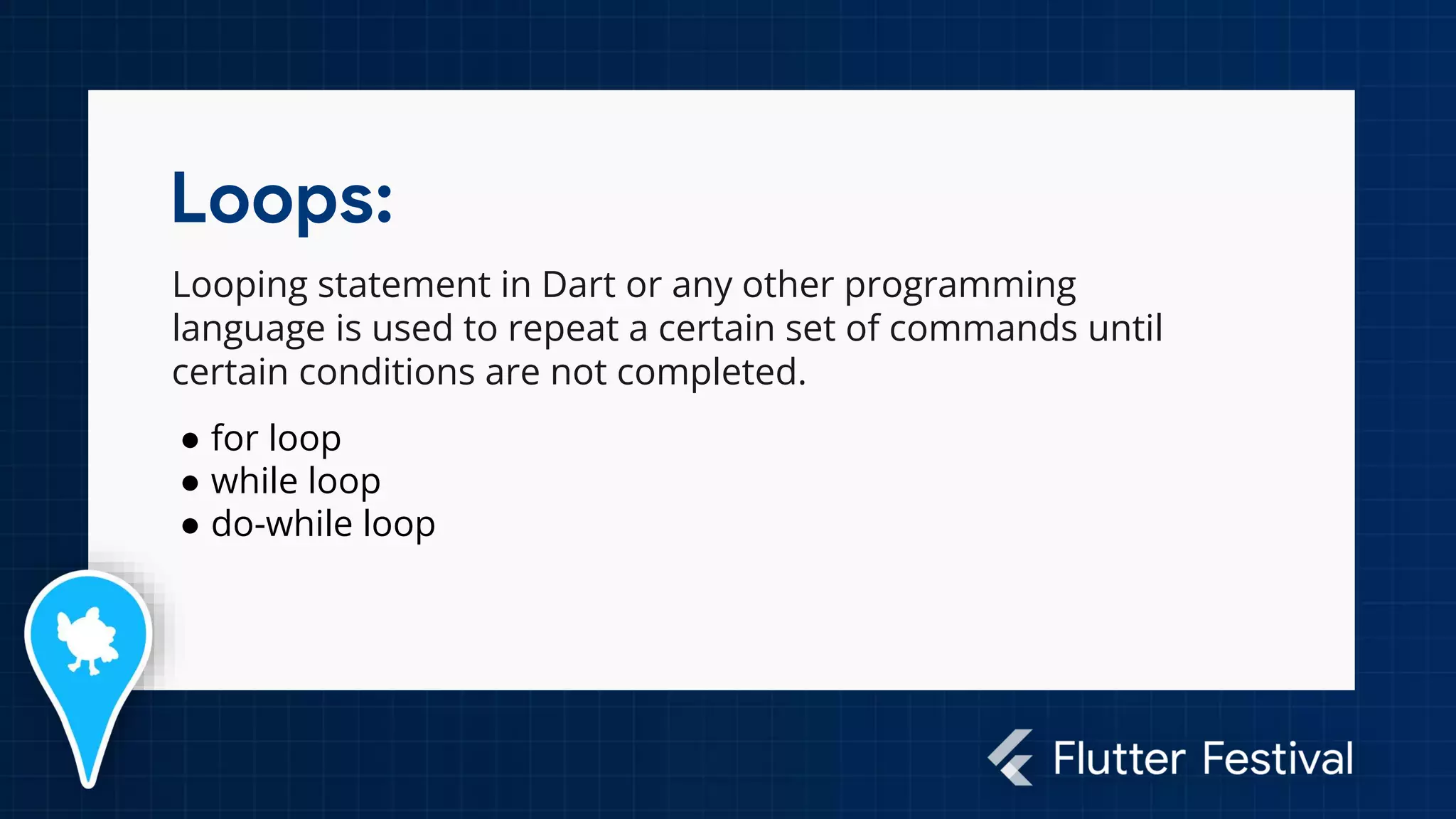 Loops:
Looping statement in Dart or any other programming
language is used to repeat a certain set of commands until
certain conditions are not completed.
● for loop
● while loop
● do-while loop
 