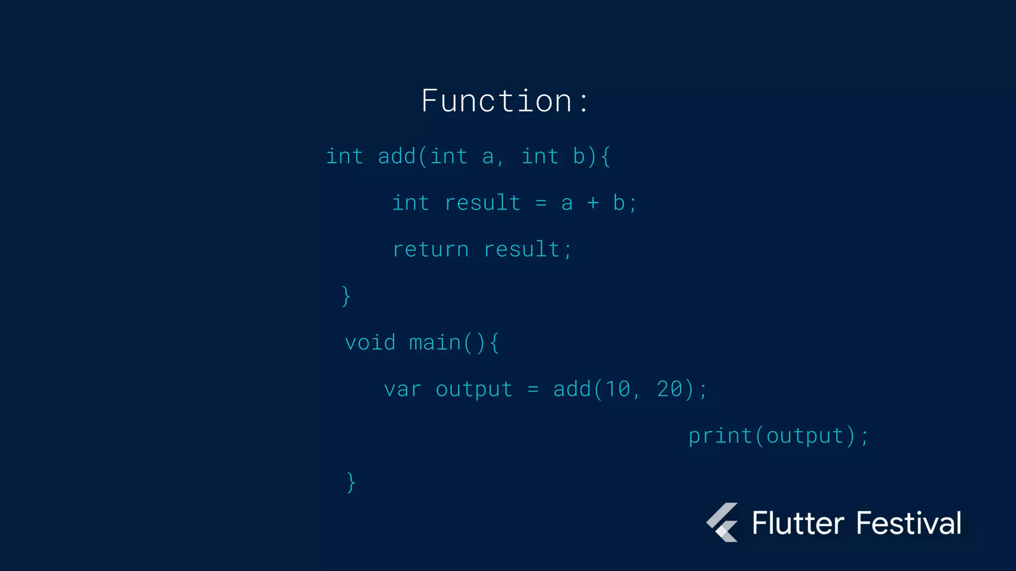 Function:
int add(int a, int b){
int result = a + b;
return result;
}
void main(){
var output = add(10, 20);
print(output);
}
 