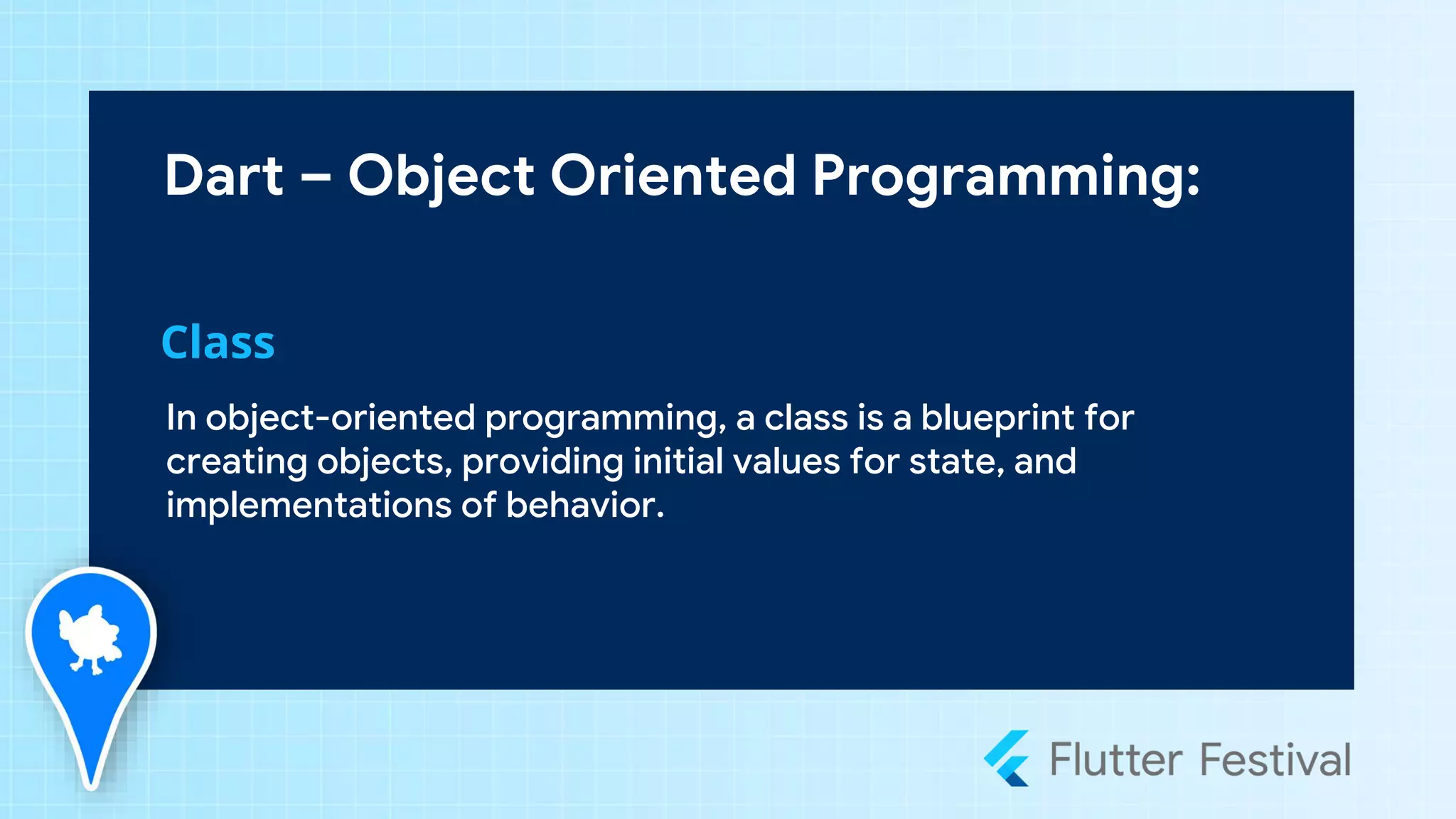 Dart – Object Oriented Programming:
In object-oriented programming, a class is a blueprint for
creating objects, providing initial values for state, and
implementations of behavior.
Class
 