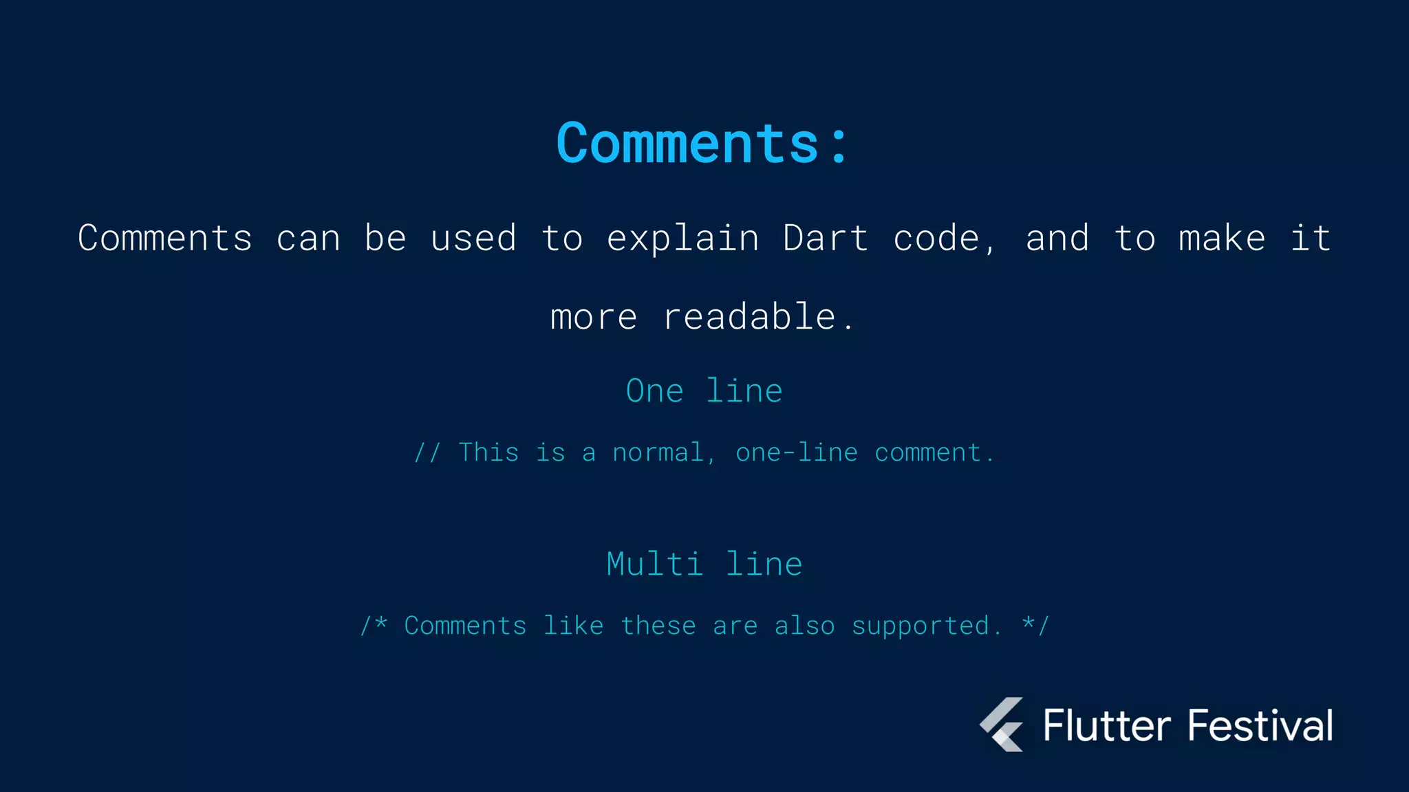 Comments:
Comments can be used to explain Dart code, and to make it
more readable.
One line
// This is a normal, one-line comment.
Multi line
/* Comments like these are also supported. */
 