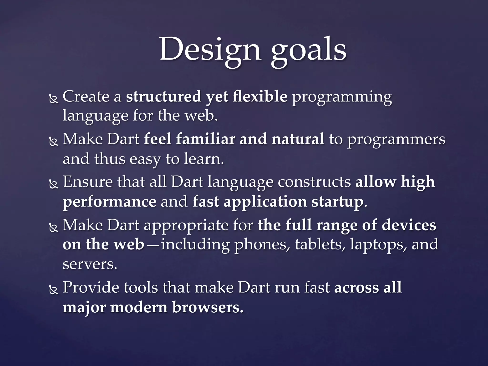 Design  goals	
Ñ  Create  a  structured  yet  ﬂexible  programming  
    language  for  the  web.	
Ñ  Make  Dart  feel  familiar  and  natural  to  programmers  

    and  thus  easy  to  learn.	
Ñ  Ensure  that  all  Dart  language  constructs  allow  high  

    performance  and  fast  application  startup.	
Ñ  Make  Dart  appropriate  for  the  full  range  of  devices  
    on  the  web—including  phones,  tablets,  laptops,  and  
    servers.	
Ñ  Provide  tools  that  make  Dart  run  fast  across  all  

    major  modern  browsers.	
 