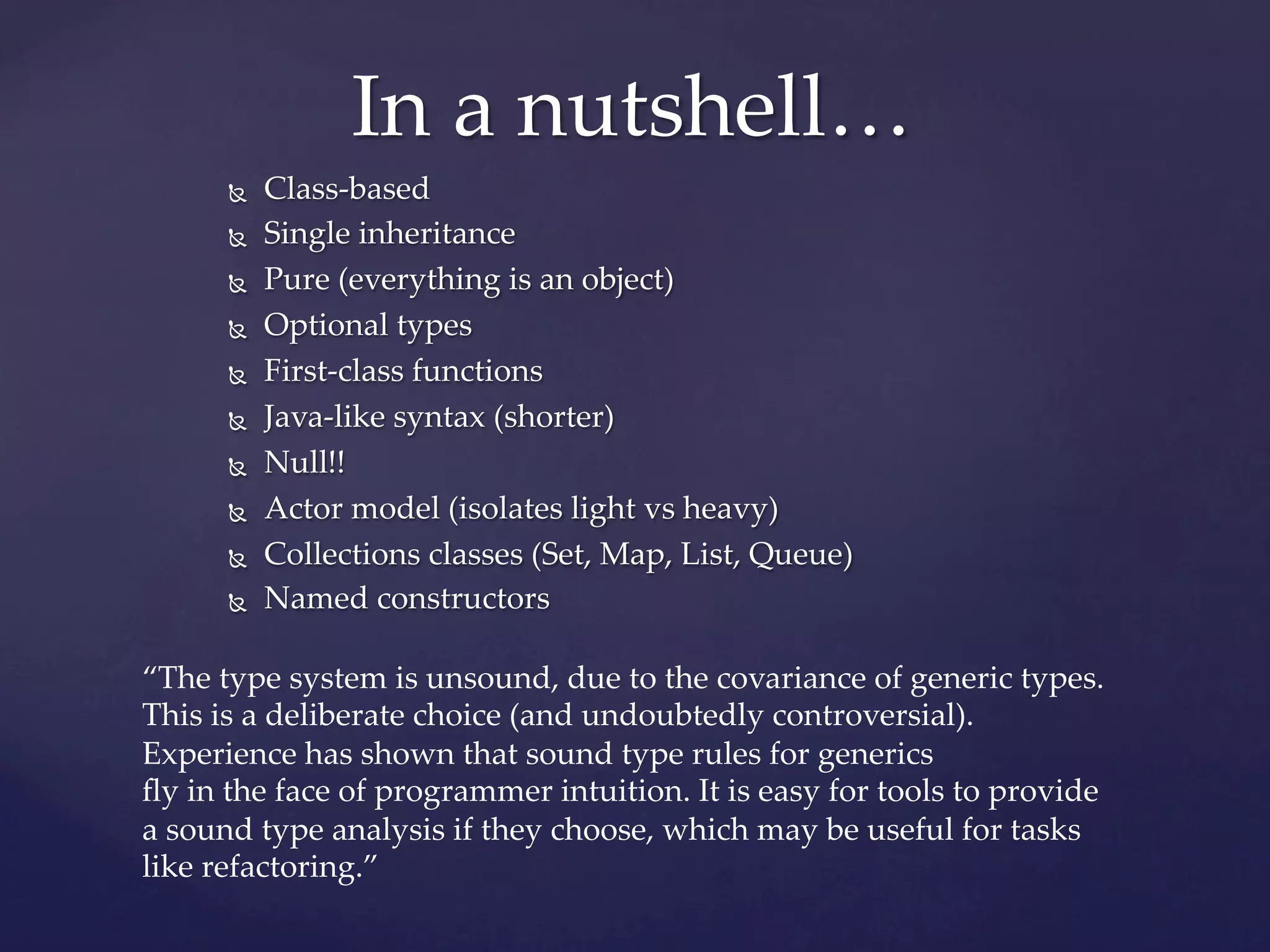 In  a  nutshell…	
       Ñ    Class-­‐‑based	
       Ñ    Single  inheritance	
       Ñ    Pure  (everything  is  an  object)	
       Ñ    Optional  types	
       Ñ    First-­‐‑class  functions	
       Ñ    Java-­‐‑like  syntax  (shorter)	
       Ñ    Null!!	
       Ñ    Actor  model  (isolates  light  vs  heavy)	
       Ñ    Collections  classes  (Set,  Map,  List,  Queue)	
       Ñ    Named  constructors	

“The  type  system  is  unsound,  due  to  the  covariance  of  generic  types.  
This  is  a  deliberate  choice  (and  undoubtedly  controversial).  
Experience  has  shown  that  sound  type  rules  for  generics  	
ﬂy  in  the  face  of  programmer  intuition.  It  is  easy  for  tools  to  provide  
a  sound  type  analysis  if  they  choose,  which  may  be  useful  for  tasks  
like  refactoring.”	
 