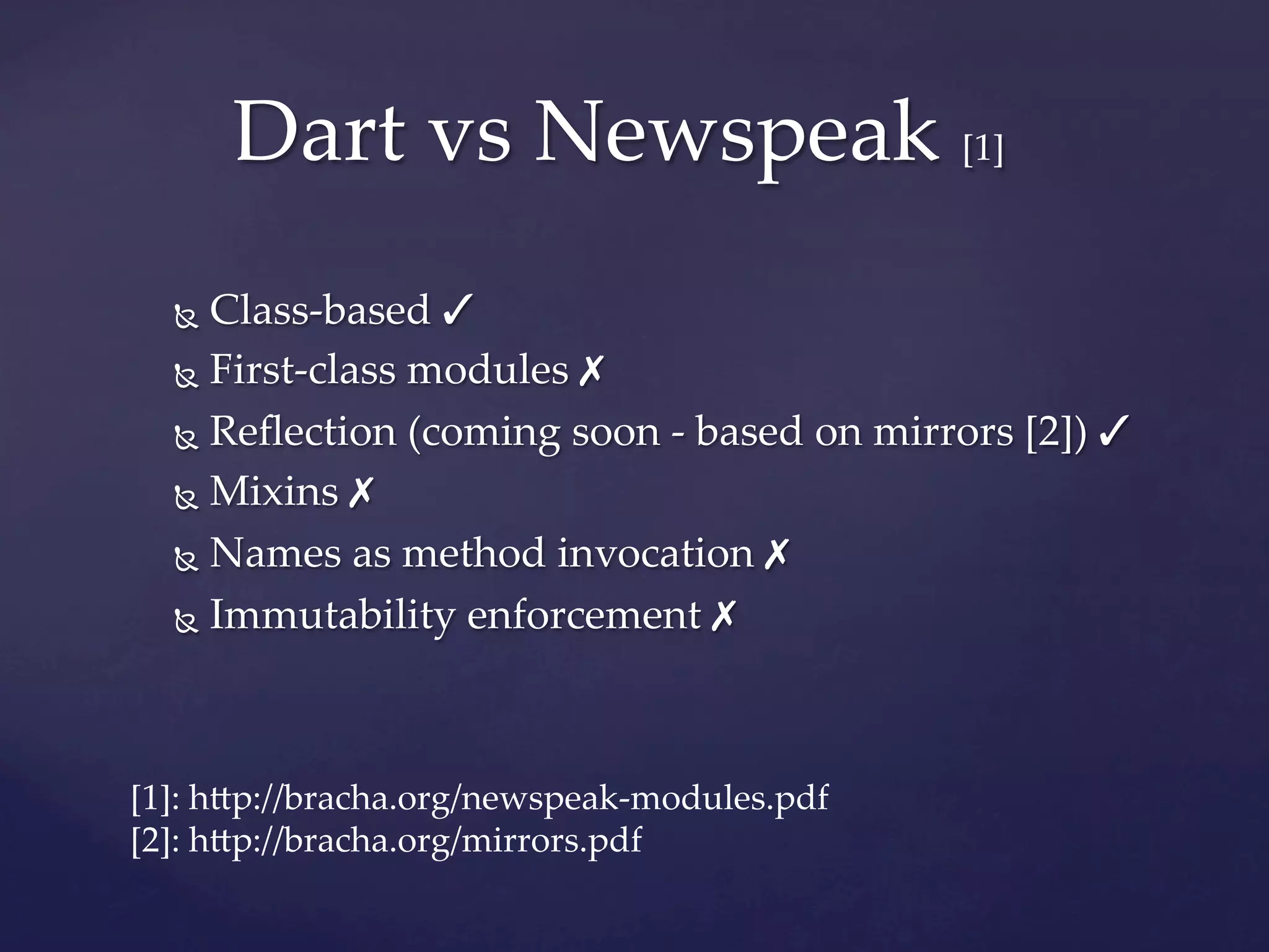 Dart  vs  Newspeak  [1]	
  Ñ  Class-­‐‑based  ✓	
  Ñ  First-­‐‑class  modules  ✗	

  Ñ  Reﬂection  (coming  soon  -­‐‑  based  on  mirrors  [2])  ✓	

  Ñ  Mixins  ✗	

  Ñ  Names  as  method  invocation  ✗	

  Ñ  Immutability  enforcement  ✗	




[1]:  h]p://bracha.org/newspeak-­‐‑modules.pdf	
[2]:  h]p://bracha.org/mirrors.pdf	
 