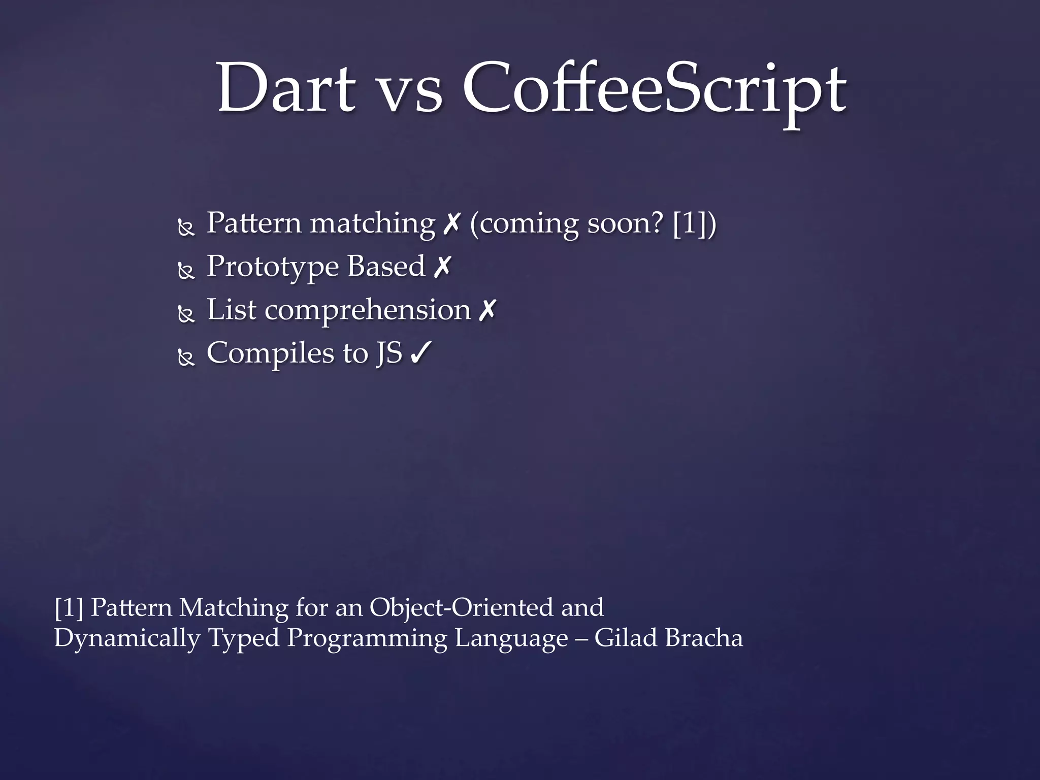 Dart  vs  CoﬀeeScript	
            Ñ  Pa]ern  matching  ✗ (coming  soon?  [1])

            Ñ  Prototype  Based  ✗


            Ñ  List  comprehension  ✗


            Ñ  Compiles  to  JS  ✓


            

            


            

            

[1]  Pa]ern  Matching  for  an  Object-­‐‑Oriented  and  	
            	
Dynamically  Typed  Programming  Language  –  Gilad  Bracha	
 