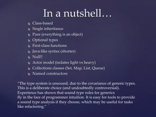 In  a  nutshell…	
       Ñ    Class-­‐‑based	
       Ñ    Single  inheritance	
       Ñ    Pure  (everything  is  an  object)	
       Ñ    Optional  types	
       Ñ    First-­‐‑class  functions	
       Ñ    Java-­‐‑like  syntax  (shorter)	
       Ñ    Null!!	
       Ñ    Actor  model  (isolates  light  vs  heavy)	
       Ñ    Collections  classes  (Set,  Map,  List,  Queue)	
       Ñ    Named  constructors	

“The  type  system  is  unsound,  due  to  the  covariance  of  generic  types.  
This  is  a  deliberate  choice  (and  undoubtedly  controversial).  
Experience  has  shown  that  sound  type  rules  for  generics  	
ﬂy  in  the  face  of  programmer  intuition.  It  is  easy  for  tools  to  provide  
a  sound  type  analysis  if  they  choose,  which  may  be  useful  for  tasks  
like  refactoring.”	
 