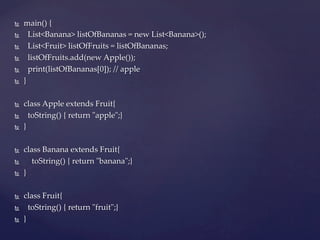 Ñ    main()  {	
Ñ        List<Banana>  listOfBananas  =  new  List<Banana>();	
Ñ        List<Fruit>  listOfFruits  =  listOfBananas;	
Ñ        listOfFruits.add(new  Apple());	
Ñ        print(listOfBananas[0]);  //  apple	
Ñ    }	

Ñ    class  Apple  extends  Fruit{	
Ñ        toString()  {  return  "ʺapple"ʺ;}	
Ñ    }	

Ñ    class  Banana  extends  Fruit{	
Ñ            toString()  {  return  "ʺbanana"ʺ;}	
Ñ    }	

Ñ    class  Fruit{	
Ñ        toString()  {  return  "ʺfruit"ʺ;}	
Ñ    }	
 