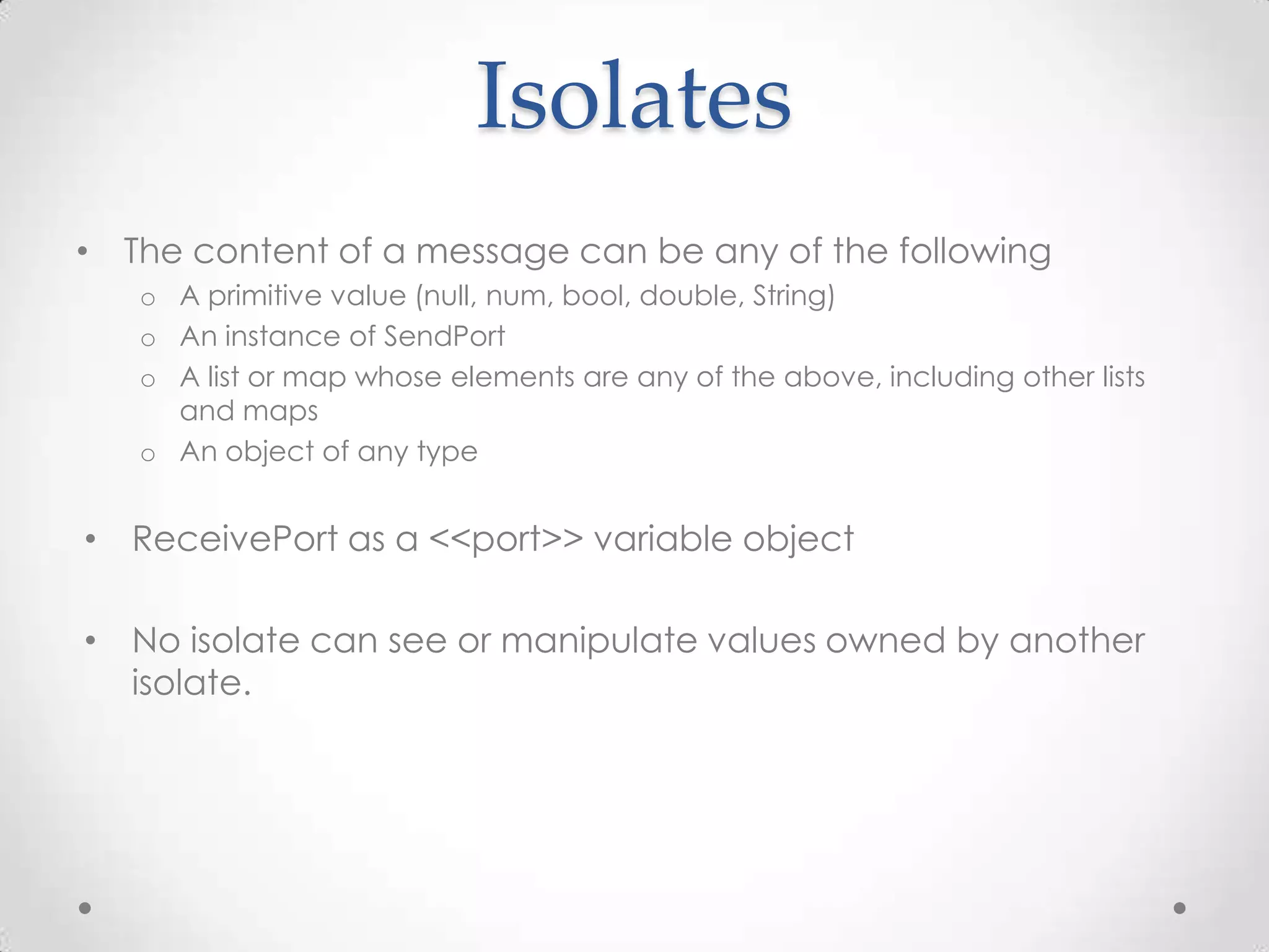 Isolates
• The content of a message can be any of the following
   o A primitive value (null, num, bool, double, String)
   o An instance of SendPort
   o A list or map whose elements are any of the above, including other lists
     and maps
   o An object of any type


• ReceivePort as a <<port>> variable object

• No isolate can see or manipulate values owned by another
  isolate.
 
