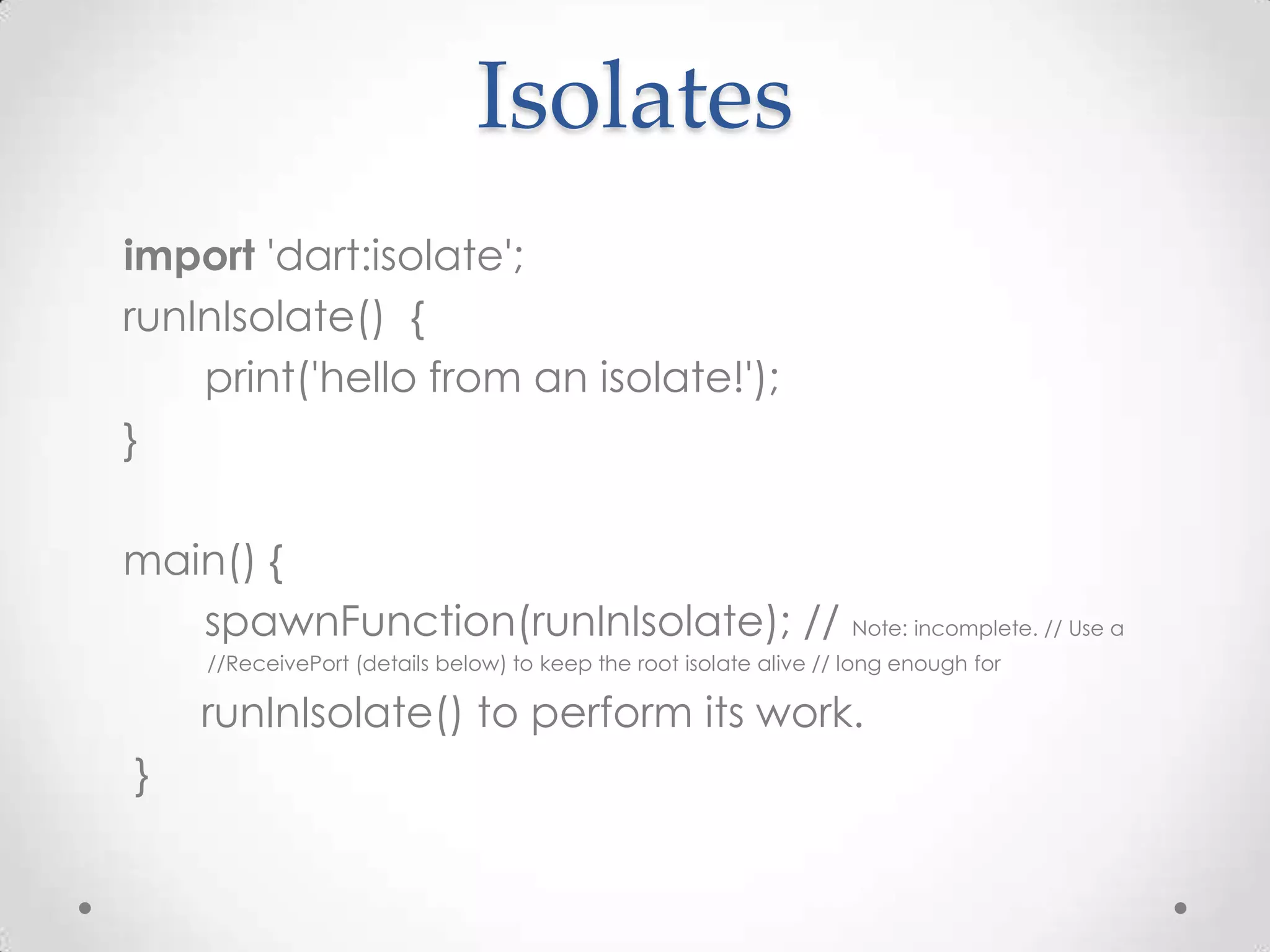 Isolates
import 'dart:isolate';
runInIsolate() {
    print('hello from an isolate!');
}

main() {
   spawnFunction(runInIsolate); // Note: incomplete. // Use a
     //ReceivePort (details below) to keep the root isolate alive // long enough for

    runInIsolate() to perform its work.
}
 