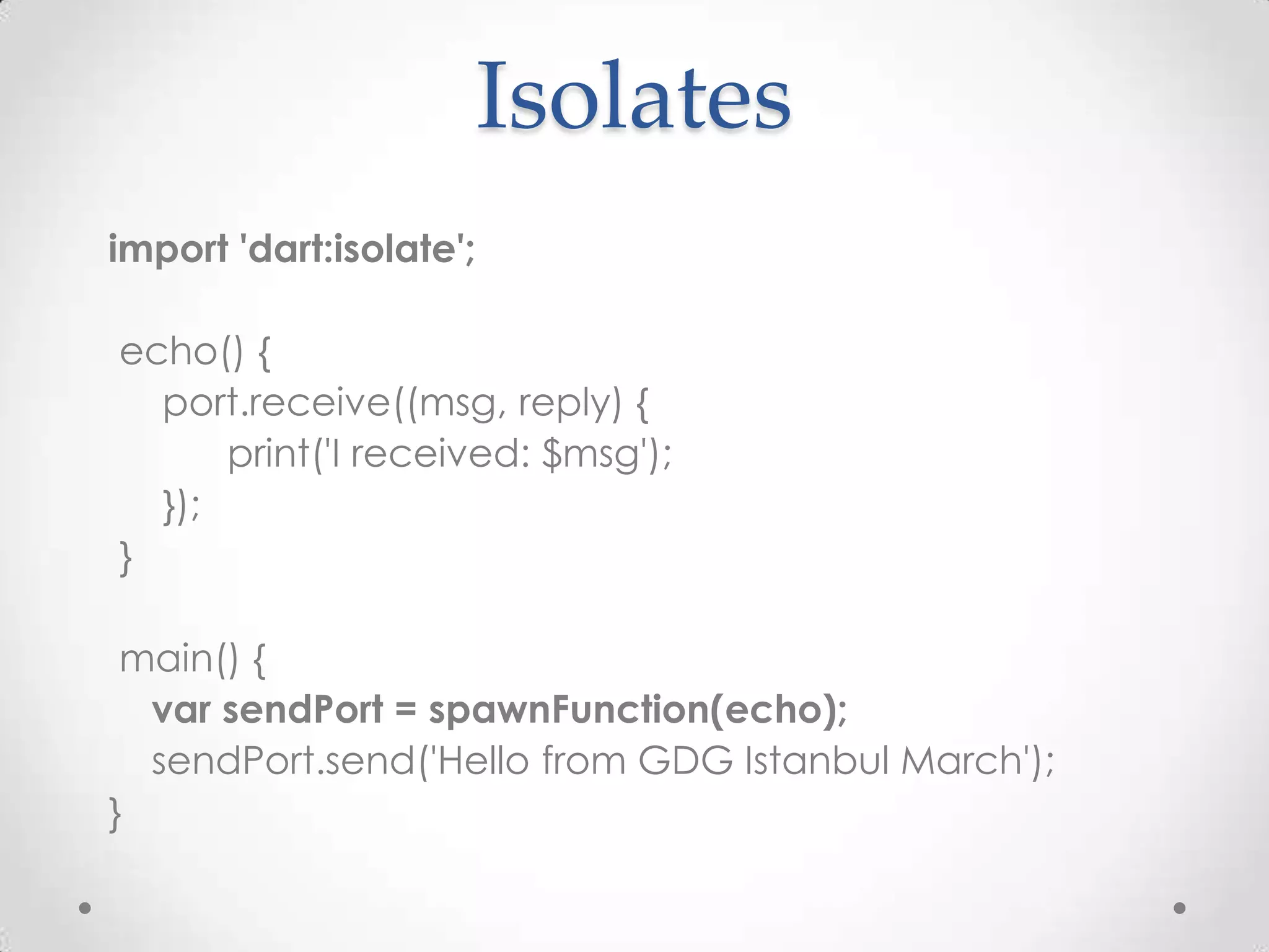Isolates
import 'dart:isolate';

echo() {
  port.receive((msg, reply) {
      print('I received: $msg');
  });
}

 main() {
  var sendPort = spawnFunction(echo);
  sendPort.send('Hello from GDG Istanbul March');
}
 