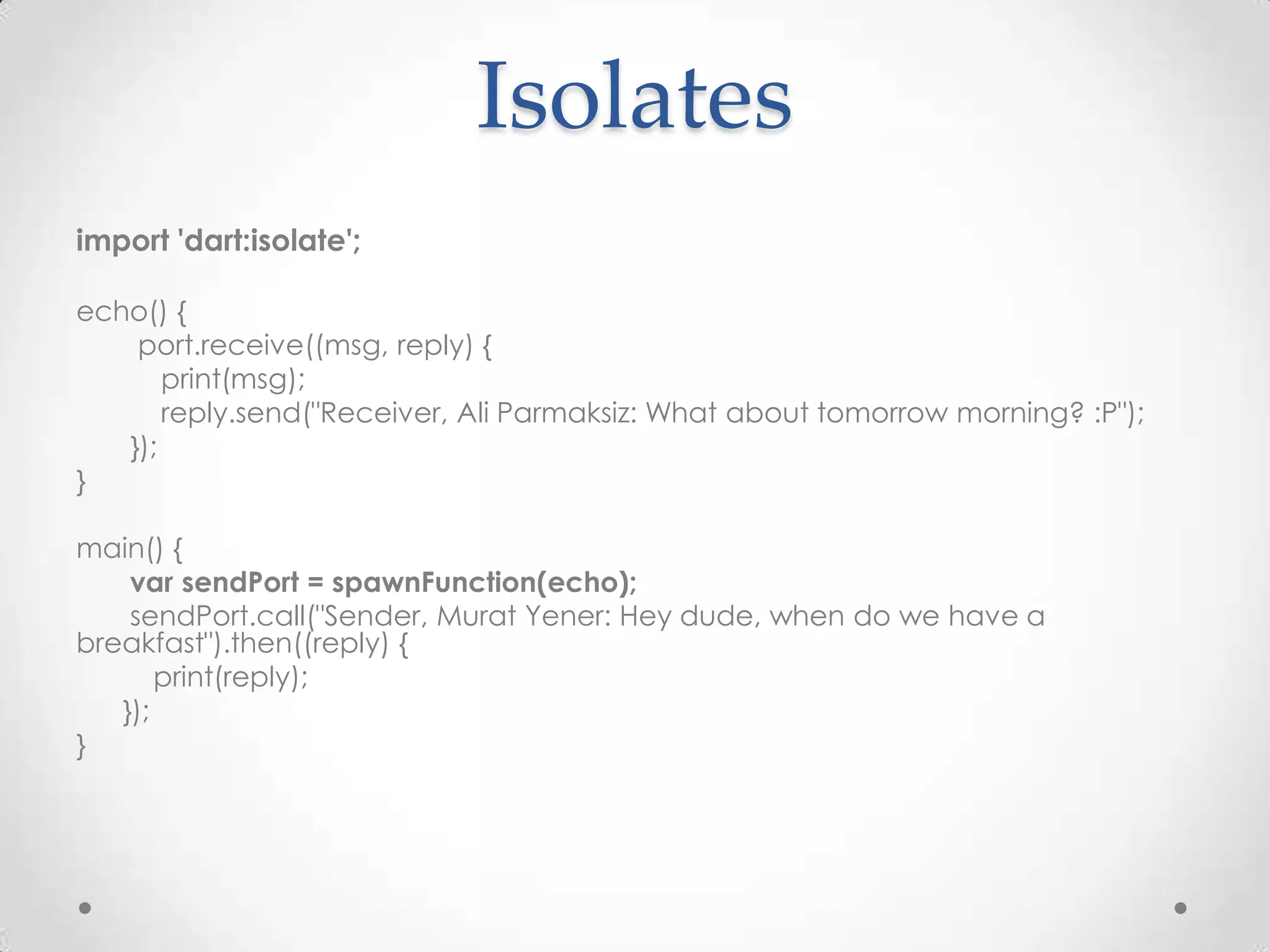 Isolates
import 'dart:isolate';

echo() {
    port.receive((msg, reply) {
       print(msg);
       reply.send("Receiver, Ali Parmaksiz: What about tomorrow morning? :P");
   });
}

main() {
    var sendPort = spawnFunction(echo);
    sendPort.call("Sender, Murat Yener: Hey dude, when do we have a
breakfast").then((reply) {
       print(reply);
   });
}
 