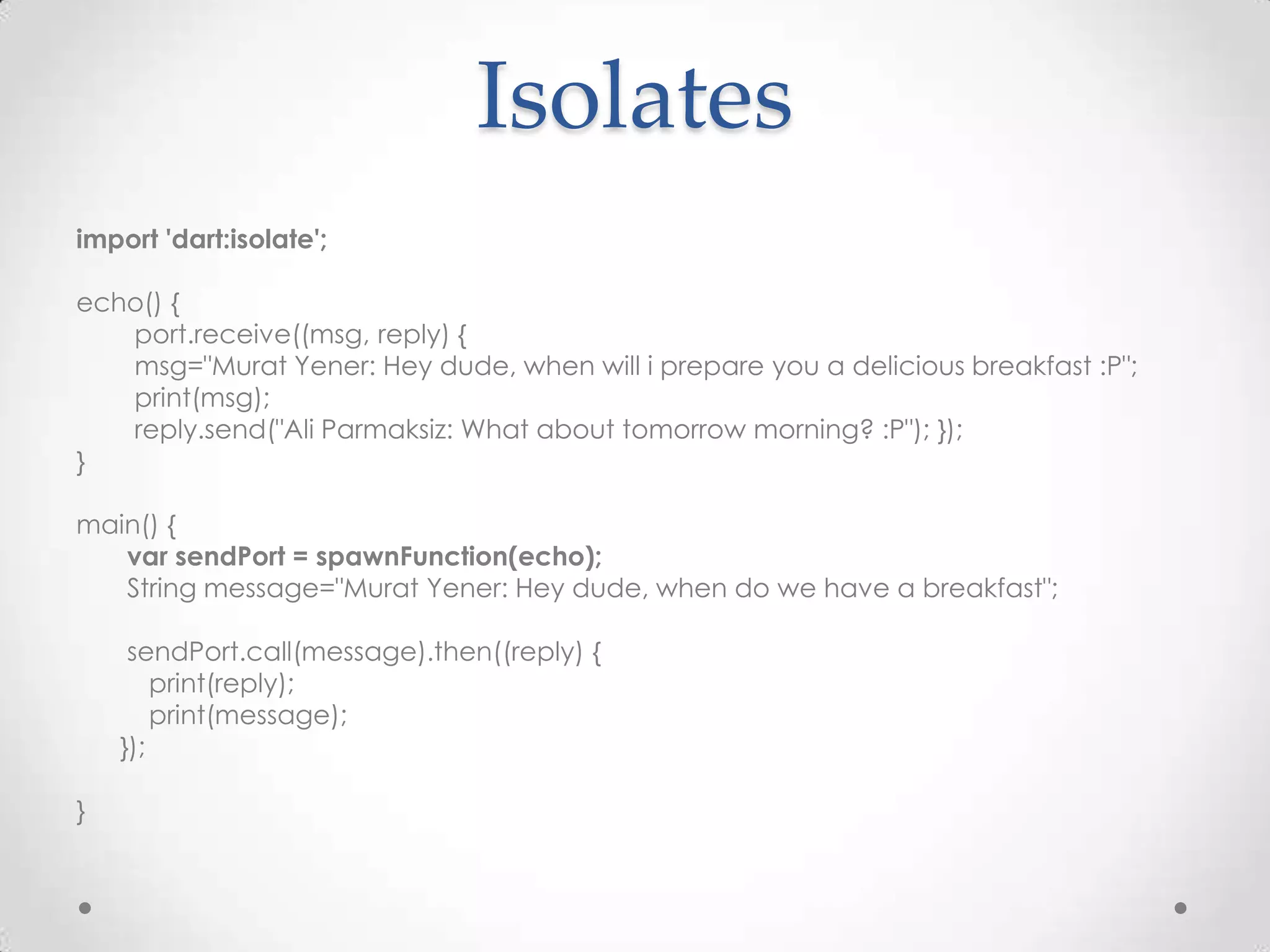 Isolates
import 'dart:isolate';

echo() {
   port.receive((msg, reply) {
   msg="Murat Yener: Hey dude, when will i prepare you a delicious breakfast :P";
   print(msg);
   reply.send("Ali Parmaksiz: What about tomorrow morning? :P"); });
}

main() {
   var sendPort = spawnFunction(echo);
   String message="Murat Yener: Hey dude, when do we have a breakfast";

     sendPort.call(message).then((reply) {
        print(reply);
        print(message);
    });

}
 