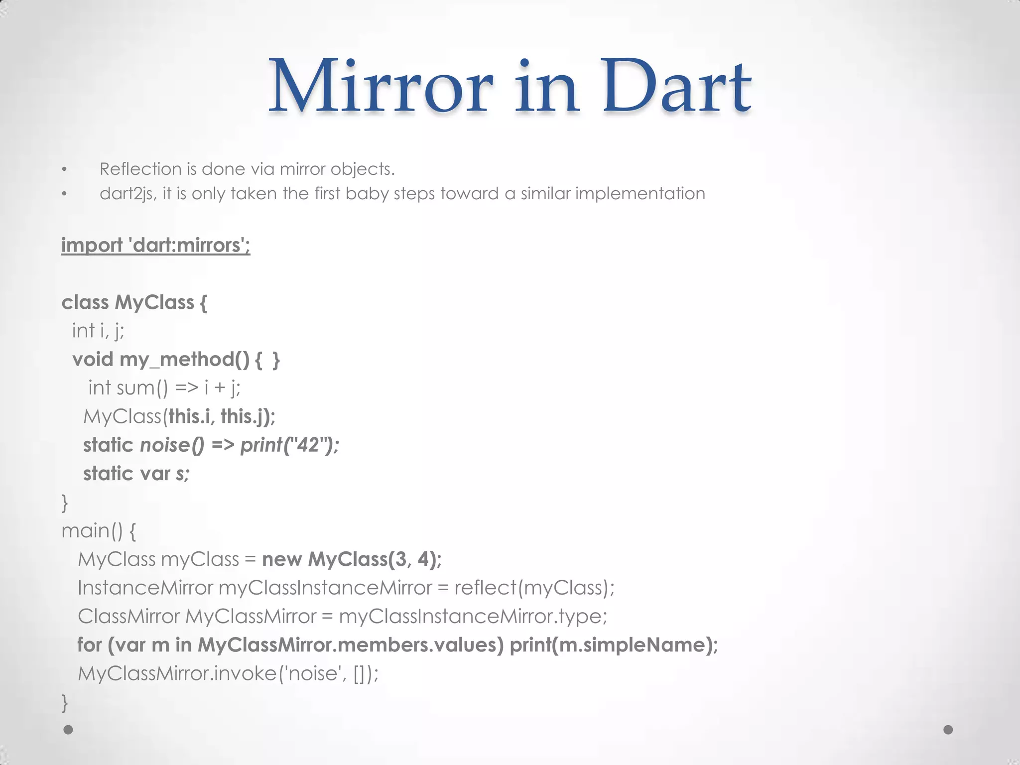 Mirror in Dart
•   Reflection is done via mirror objects.
•   dart2js, it is only taken the first baby steps toward a similar implementation


import 'dart:mirrors';

class MyClass {
  int i, j;
  void my_method() { }
     int sum() => i + j;
    MyClass(this.i, this.j);
    static noise() => print("42");
    static var s;
}
main() {
   MyClass myClass = new MyClass(3, 4);
   InstanceMirror myClassInstanceMirror = reflect(myClass);
   ClassMirror MyClassMirror = myClassInstanceMirror.type;
   for (var m in MyClassMirror.members.values) print(m.simpleName);
   MyClassMirror.invoke('noise', []);
}
 
