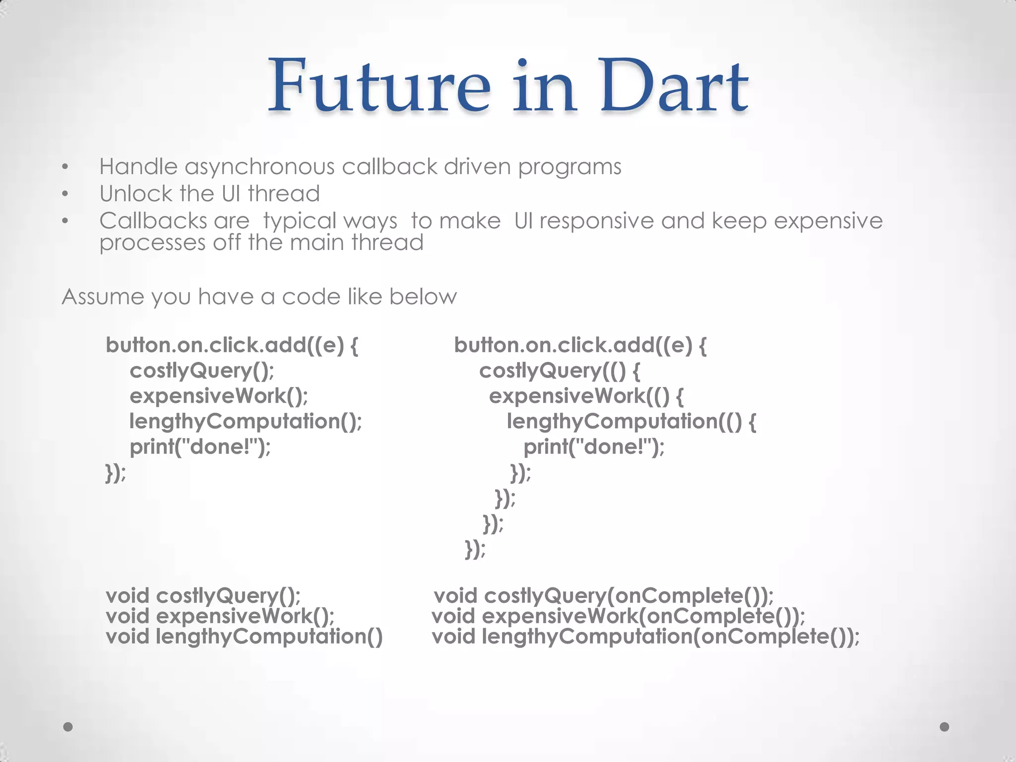 Future in Dart
•   Handle asynchronous callback driven programs
•   Unlock the UI thread
•   Callbacks are typical ways to make UI responsive and keep expensive
    processes off the main thread

Assume you have a code like below

    button.on.click.add((e) {     button.on.click.add((e) {
        costlyQuery();               costlyQuery(() {
        expensiveWork();               expensiveWork(() {
        lengthyComputation();            lengthyComputation(() {
        print("done!");                     print("done!");
    });                                   });
                                       });
                                     });
                                   });

    void costlyQuery();         void costlyQuery(onComplete());
    void expensiveWork();       void expensiveWork(onComplete());
    void lengthyComputation()   void lengthyComputation(onComplete());
 